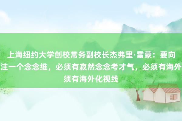上海纽约大学创校常务副校长杰弗里·雷蒙:要向学生灌注一个念念维,必须有寂然念念考才气,必须有海外化视线